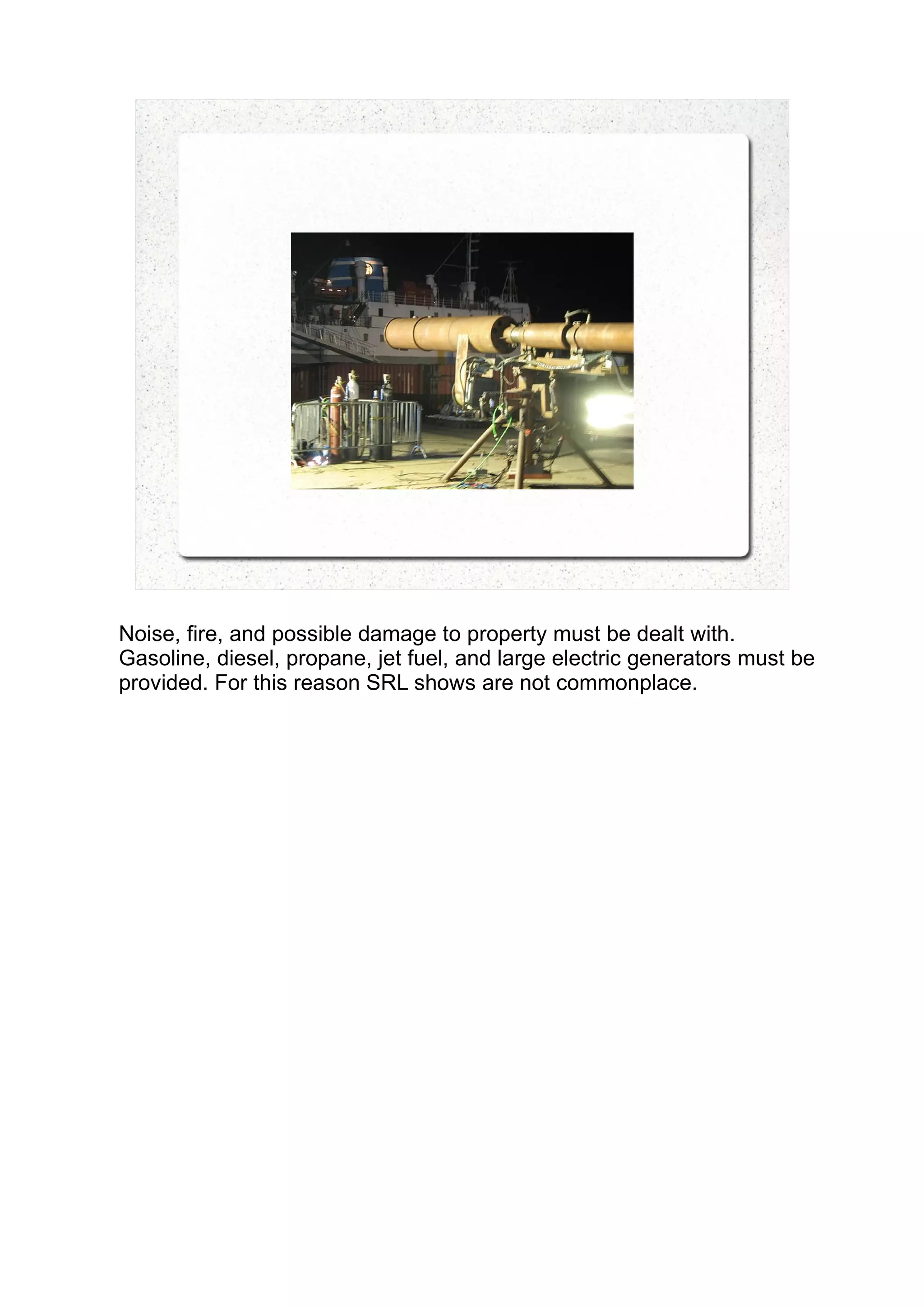 Noise, fire, and possible damage to property must be dealt with.
Gasoline, diesel, propane, jet fuel, and large electric generators must be
provided. For this reason SRL shows are not commonplace.
 