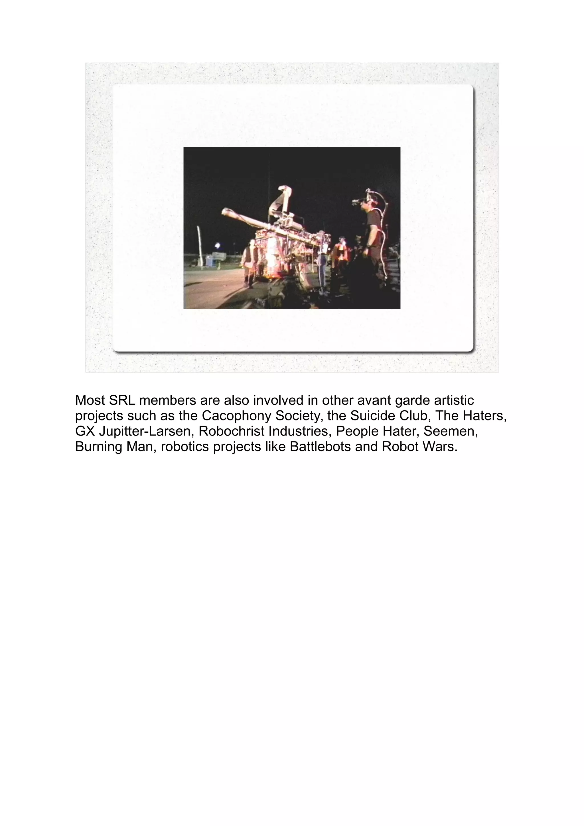 Most SRL members are also involved in other avant garde artistic
projects such as the Cacophony Society, the Suicide Club, The Haters,
GX Jupitter-Larsen, Robochrist Industries, People Hater, Seemen,
Burning Man, robotics projects like Battlebots and Robot Wars.
 