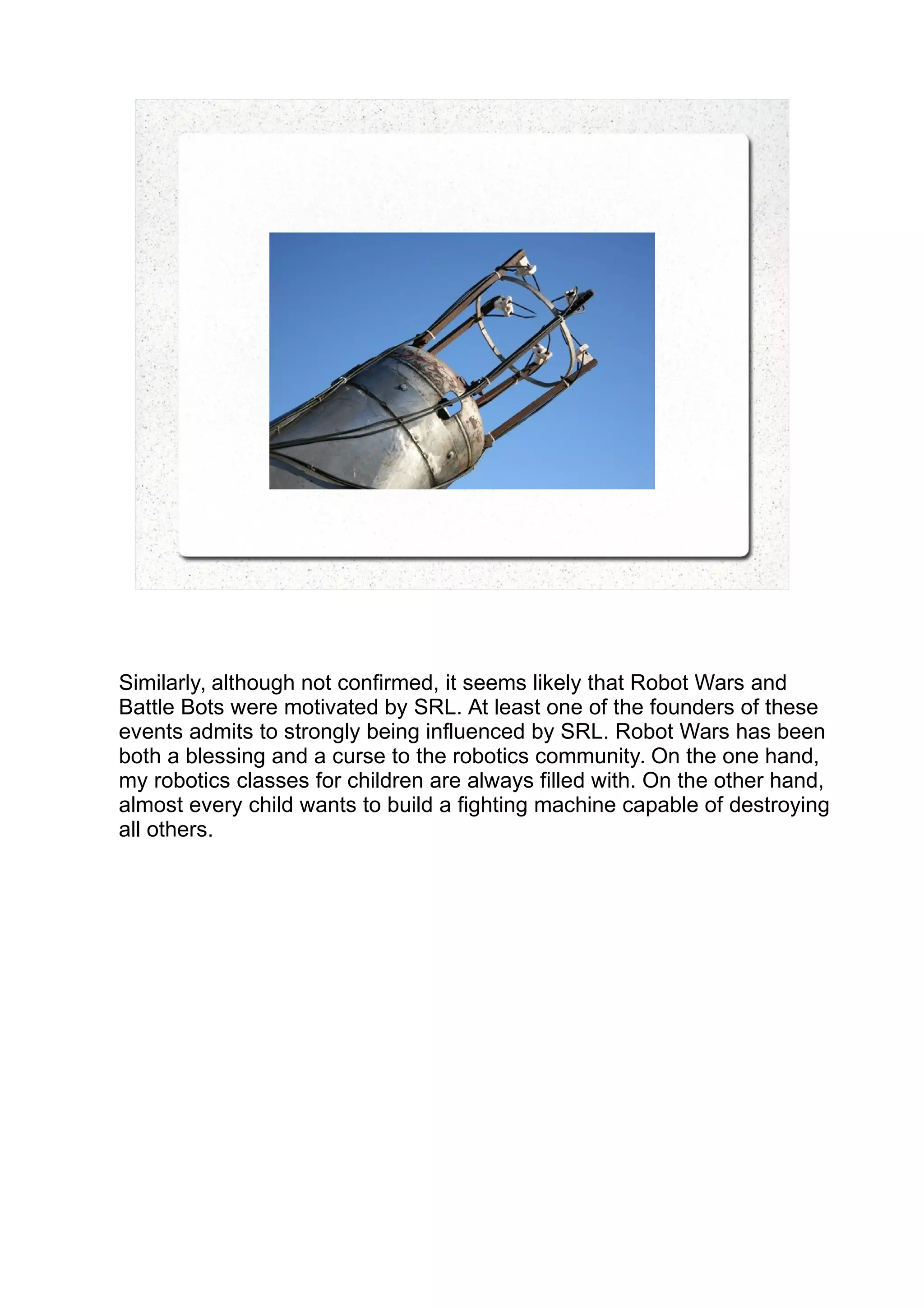 Similarly, although not confirmed, it seems likely that Robot Wars and
Battle Bots were motivated by SRL. At least one of the founders of these
events admits to strongly being influenced by SRL. Robot Wars has been
both a blessing and a curse to the robotics community. On the one hand,
my robotics classes for children are always filled with. On the other hand,
almost every child wants to build a fighting machine capable of destroying
all others.
 
