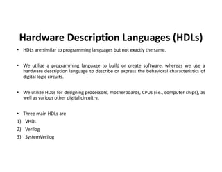 Hardware Description Languages (HDLs)
• HDLs are similar to programming languages but not exactly the same.
• We utilize a programming language to build or create software, whereas we use a
hardware description language to describe or express the behavioral characteristics of
digital logic circuits.
• We utilize HDLs for designing processors, motherboards, CPUs (i.e., computer chips), as
well as various other digital circuitry.
• Three main HDLs are
1) VHDL
2) Verilog
3) SystemVerilog
 