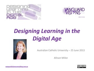 vanguardvisionsconsulting.com.au
Designing Learning in the
Digital Age
Australian Catholic University – 25 June 2013
Allison Miller
 