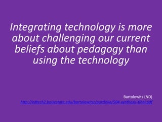 Integrating technology is more
 about challenging our current
 beliefs about pedagogy than
     using the technology

                                                             Bartolowits (ND)
  http://edtech2.boisestate.edu/bartolowitsr/portfolio/504-synthesis-final.pdf
 