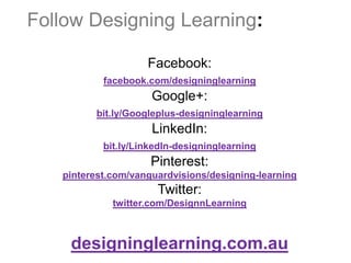Follow Designing Learning:

                    Facebook:
           facebook.com/designinglearning
                     Google+:
         bit.ly/Googleplus-designinglearning
                     LinkedIn:
           bit.ly/LinkedIn-designinglearning
                     Pinterest:
   pinterest.com/vanguardvisions/designing-learning
                      Twitter:
             twitter.com/DesignnLearning



    designinglearning.com.au
 