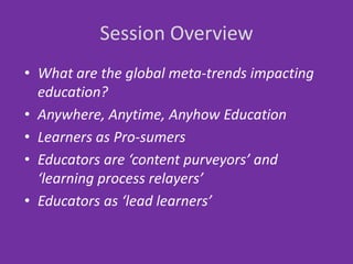 Session Overview
• What are the global meta-trends impacting
  education?
• Anywhere, Anytime, Anyhow Education
• Learners as Pro-sumers
• Educators are ‘content purveyors’ and
  ‘learning process relayers’
• Educators as ‘lead learners’
 