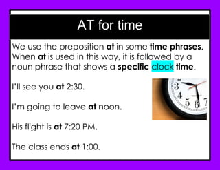 AT for time
We use the preposition at in some time phrases.
When at is used in this way, it is followed by a
noun phrase that shows a specific clock time.
I’ll see you at 2:30.
I’m going to leave at noon.
His flight is at 7:20 PM.
The class ends at 1:00.
 