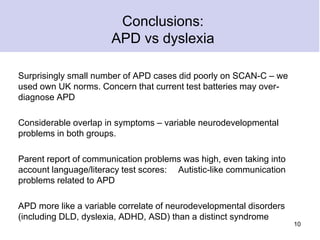 Conclusions:
APD vs dyslexia
Surprisingly small number of APD cases did poorly on SCAN-C – we
used own UK norms. Concern that current test batteries may over-
diagnose APD
Considerable overlap in symptoms – variable neurodevelopmental
problems in both groups.
Parent report of communication problems was high, even taking into
account language/literacy test scores: Autistic-like communication
problems related to APD
APD more like a variable correlate of neurodevelopmental disorders
(including DLD, dyslexia, ADHD, ASD) than a distinct syndrome
10
 