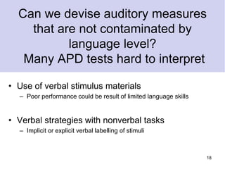 Can we devise auditory measures
that are not contaminated by
language level?
Many APD tests hard to interpret
• Use of verbal stimulus materials
– Poor performance could be result of limited language skills
• Verbal strategies with nonverbal tasks
– Implicit or explicit verbal labelling of stimuli
18
 