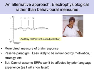 -
P1 N1 P2 N2+
FZ
100 ms
1 µV
An alternative approach: Electrophysiological
rather than behavioural measures
• More direct measure of brain response
• Passive paradigm: Less likely to be influenced by motivation,
strategy, etc
• But: Cannot assume ERPs won’t be affected by prior language
experience (as I will show later!)
Auditory ERP (event-related potential)
 
