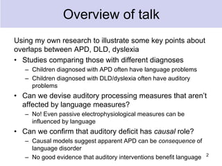 Overview of talk
Using my own research to illustrate some key points about
overlaps between APD, DLD, dyslexia
• Studies comparing those with different diagnoses
– Children diagnosed with APD often have language problems
– Children diagnosed with DLD/dyslexia often have auditory
problems
• Can we devise auditory processing measures that aren’t
affected by language measures?
– No! Even passive electrophysiological measures can be
influenced by language
• Can we confirm that auditory deficit has causal role?
– Causal models suggest apparent APD can be consequence of
language disorder
– No good evidence that auditory interventions benefit language 2
 