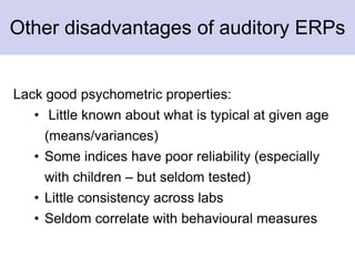 Other disadvantages of auditory ERPs
Lack good psychometric properties:
• Little known about what is typical at given age
(means/variances)
• Some indices have poor reliability (especially
with children – but seldom tested)
• Little consistency across labs
• Seldom correlate with behavioural measures
 