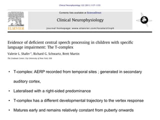 • T-complex: AERP recorded from temporal sites ; generated in secondary
auditory cortex,
• Lateralised with a right-sided predominance
• T-complex has a different developmental trajectory to the vertex response
• Matures early and remains relatively constant from puberty onwards
 
