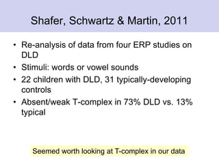 Shafer, Schwartz & Martin, 2011
• Re-analysis of data from four ERP studies on
DLD
• Stimuli: words or vowel sounds
• 22 children with DLD, 31 typically-developing
controls
• Absent/weak T-complex in 73% DLD vs. 13%
typical
Seemed worth looking at T-complex in our data
 
