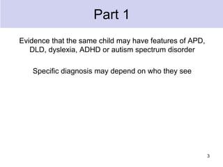 Part 1
Evidence that the same child may have features of APD,
DLD, dyslexia, ADHD or autism spectrum disorder
Specific diagnosis may depend on who they see
3
 