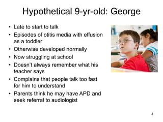 Hypothetical 9-yr-old: George
4
• Late to start to talk
• Episodes of otitis media with effusion
as a toddler
• Otherwise developed normally
• Now struggling at school
• Doesn’t always remember what his
teacher says
• Complains that people talk too fast
for him to understand
• Parents think he may have APD and
seek referral to audiologist
 