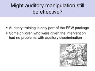 Might auditory manipulation still
be effective?
 Auditory training is only part of the FFW package
 Some children who were given the intervention
had no problems with auditory discrimination
 