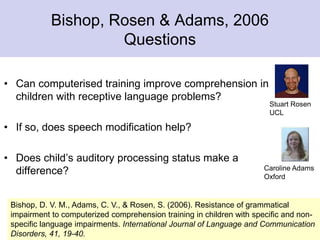 Bishop, Rosen & Adams, 2006
Questions
• Can computerised training improve comprehension in
children with receptive language problems?
• If so, does speech modification help?
• Does child’s auditory processing status make a
difference?
Bishop, D. V. M., Adams, C. V., & Rosen, S. (2006). Resistance of grammatical
impairment to computerized comprehension training in children with specific and non-
specific language impairments. International Journal of Language and Communication
Disorders, 41, 19-40.
Stuart Rosen
UCL
Caroline Adams
Oxford
 
