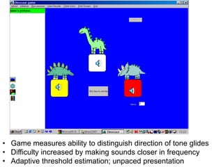• Game measures ability to distinguish direction of tone glides
• Difficulty increased by making sounds closer in frequency
• Adaptive threshold estimation; unpaced presentation
 