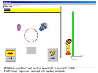 Child hears sentence and must move objects on screen to match.
Fast/correct responses rewarded with exciting feedback
 