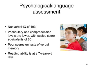 Psychological/language
assessment
6
• Nonverbal IQ of 103
• Vocabulary and comprehension
levels are lower, with scaled score
equivalents of 85
• Poor scores on tests of verbal
memory
• Reading ability is at a 7-year-old
level
 
