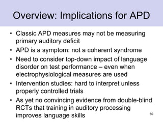 Overview: Implications for APD
• Classic APD measures may not be measuring
primary auditory deficit
• APD is a symptom: not a coherent syndrome
• Need to consider top-down impact of language
disorder on test performance – even when
electrophysiological measures are used
• Intervention studies: hard to interpret unless
properly controlled trials
• As yet no convincing evidence from double-blind
RCTs that training in auditory processing
improves language skills 60
 