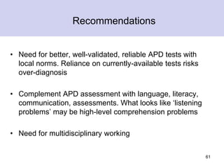 Recommendations
• Need for better, well-validated, reliable APD tests with
local norms. Reliance on currently-available tests risks
over-diagnosis
• Complement APD assessment with language, literacy,
communication, assessments. What looks like ‘listening
problems’ may be high-level comprehension problems
• Need for multidisciplinary working
61
 
