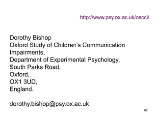 62
Dorothy Bishop
Oxford Study of Children’s Communication
Impairments,
Department of Experimental Psychology,
South Parks Road,
Oxford,
OX1 3UD,
England.
dorothy.bishop@psy.ox.ac.uk
http://www.psy.ox.ac.uk/oscci/
 