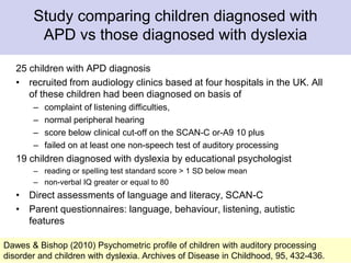 Study comparing children diagnosed with
APD vs those diagnosed with dyslexia
25 children with APD diagnosis
• recruited from audiology clinics based at four hospitals in the UK. All
of these children had been diagnosed on basis of
– complaint of listening difficulties,
– normal peripheral hearing
– score below clinical cut-off on the SCAN-C or-A9 10 plus
– failed on at least one non-speech test of auditory processing
19 children diagnosed with dyslexia by educational psychologist
– reading or spelling test standard score > 1 SD below mean
– non-verbal IQ greater or equal to 80
• Direct assessments of language and literacy, SCAN-C
• Parent questionnaires: language, behaviour, listening, autistic
features
8Dawes & Bishop (2010) Psychometric profile of children with auditory processing
disorder and children with dyslexia. Archives of Disease in Childhood, 95, 432-436.
 