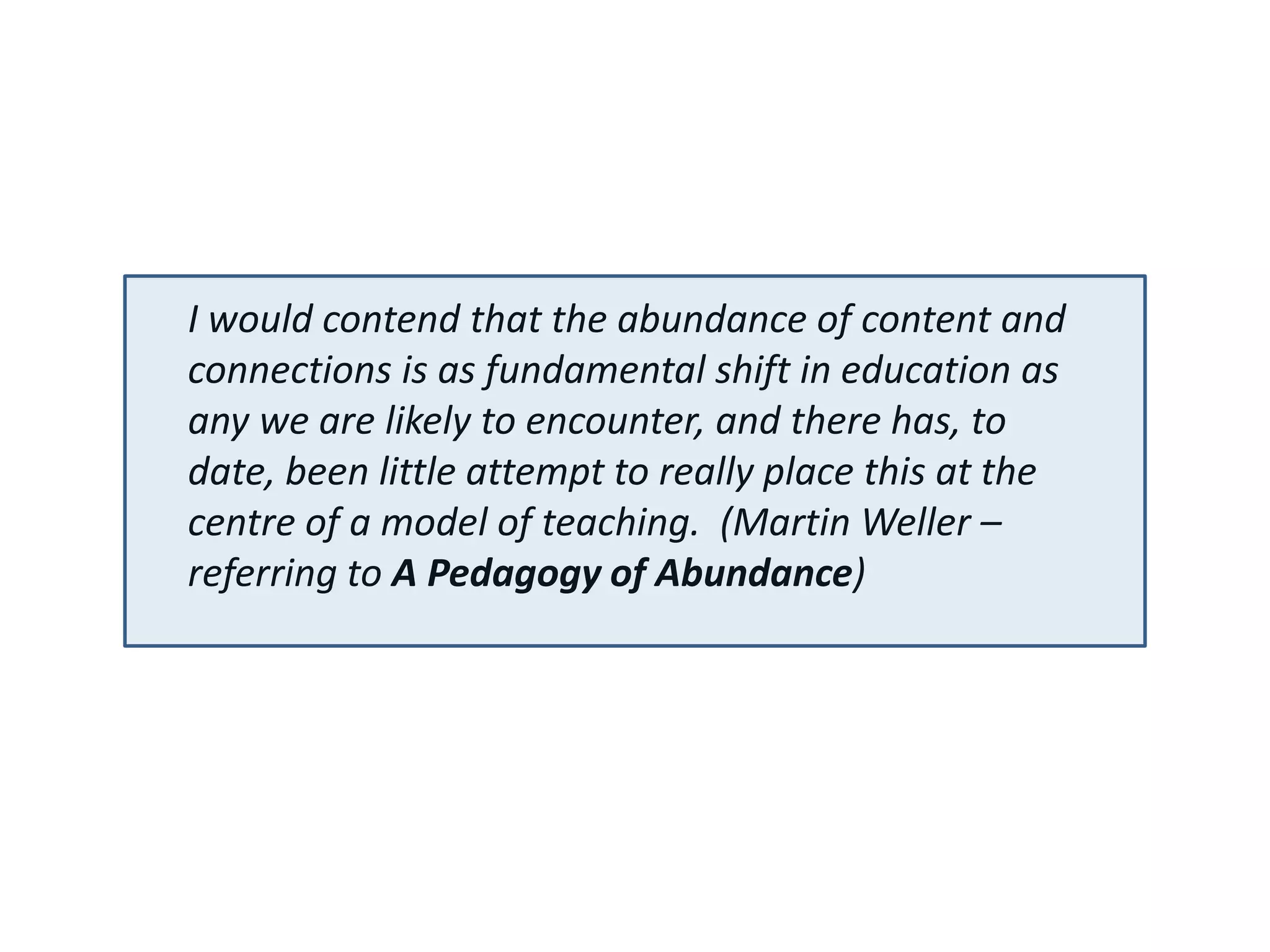 I would contend that the abundance of content and
connections is as fundamental shift in education as
any we are likely to encounter, and there has, to
date, been little attempt to really place this at the
centre of a model of teaching. (Martin Weller –
referring to A Pedagogy of Abundance)
 