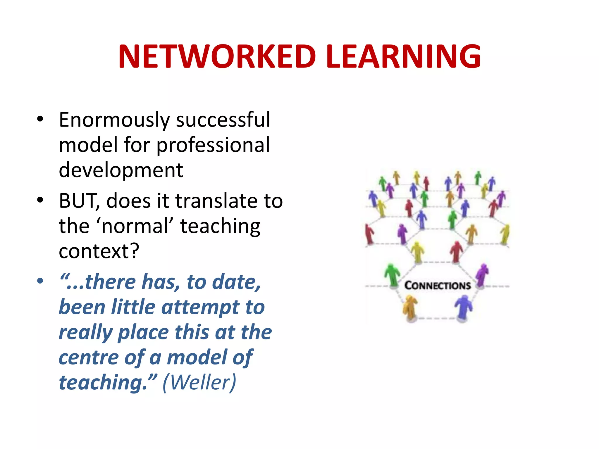 NETWORKED LEARNING
• Enormously successful
  model for professional
  development
• BUT, does it translate to
  the ‘normal’ teaching
  context?
• “...there has, to date,
  been little attempt to
  really place this at the
  centre of a model of
  teaching.” (Weller)
 