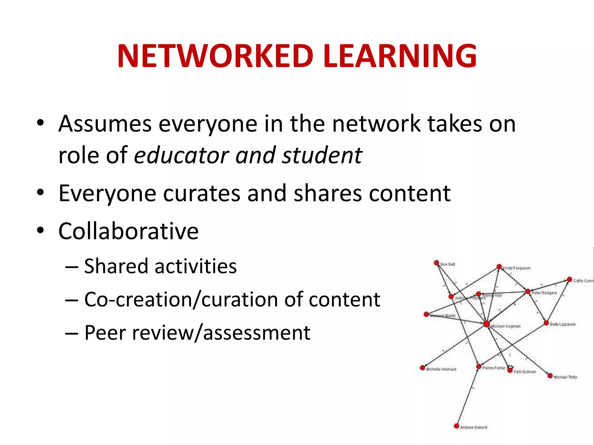 NETWORKED LEARNING
• Assumes everyone in the network takes on
  role of educator and student
• Everyone curates and shares content
• Collaborative
  – Shared activities
  – Co-creation/curation of content
  – Peer review/assessment
 