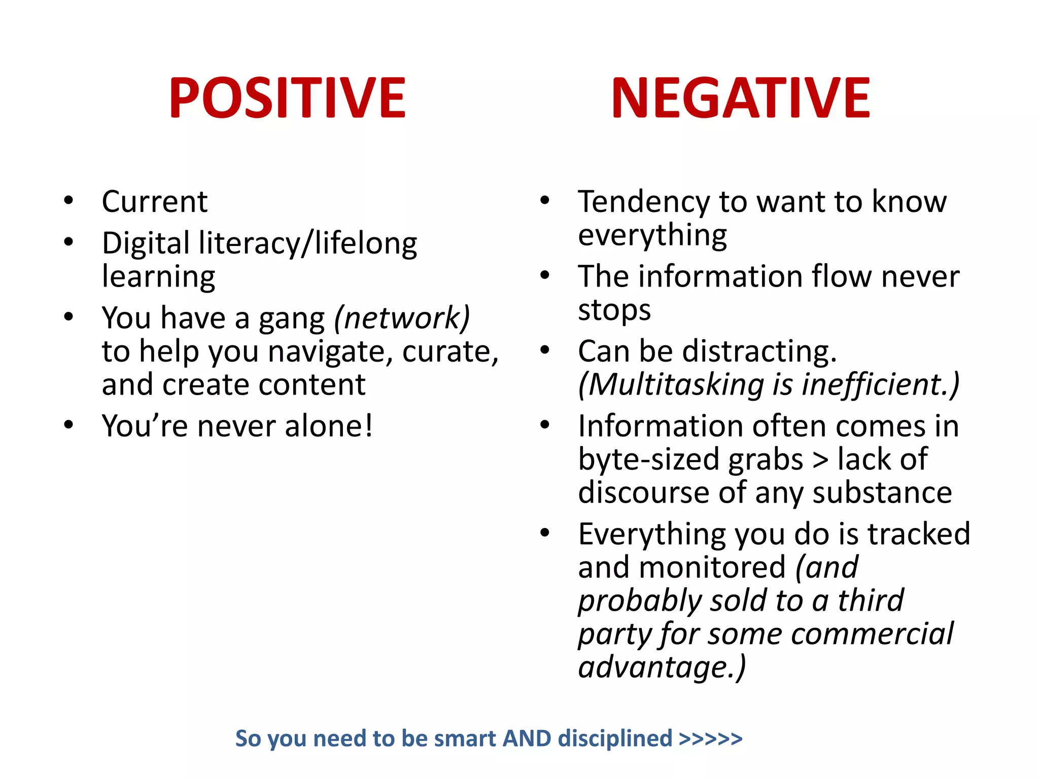 POSITIVE                              NEGATIVE
• Current                             • Tendency to want to know
• Digital literacy/lifelong             everything
  learning                            • The information flow never
• You have a gang (network)             stops
  to help you navigate, curate,       • Can be distracting.
  and create content                    (Multitasking is inefficient.)
• You’re never alone!                 • Information often comes in
                                        byte-sized grabs > lack of
                                        discourse of any substance
                                      • Everything you do is tracked
                                        and monitored (and
                                        probably sold to a third
                                        party for some commercial
                                        advantage.)
            So you need to be smart AND disciplined >>>>>
 