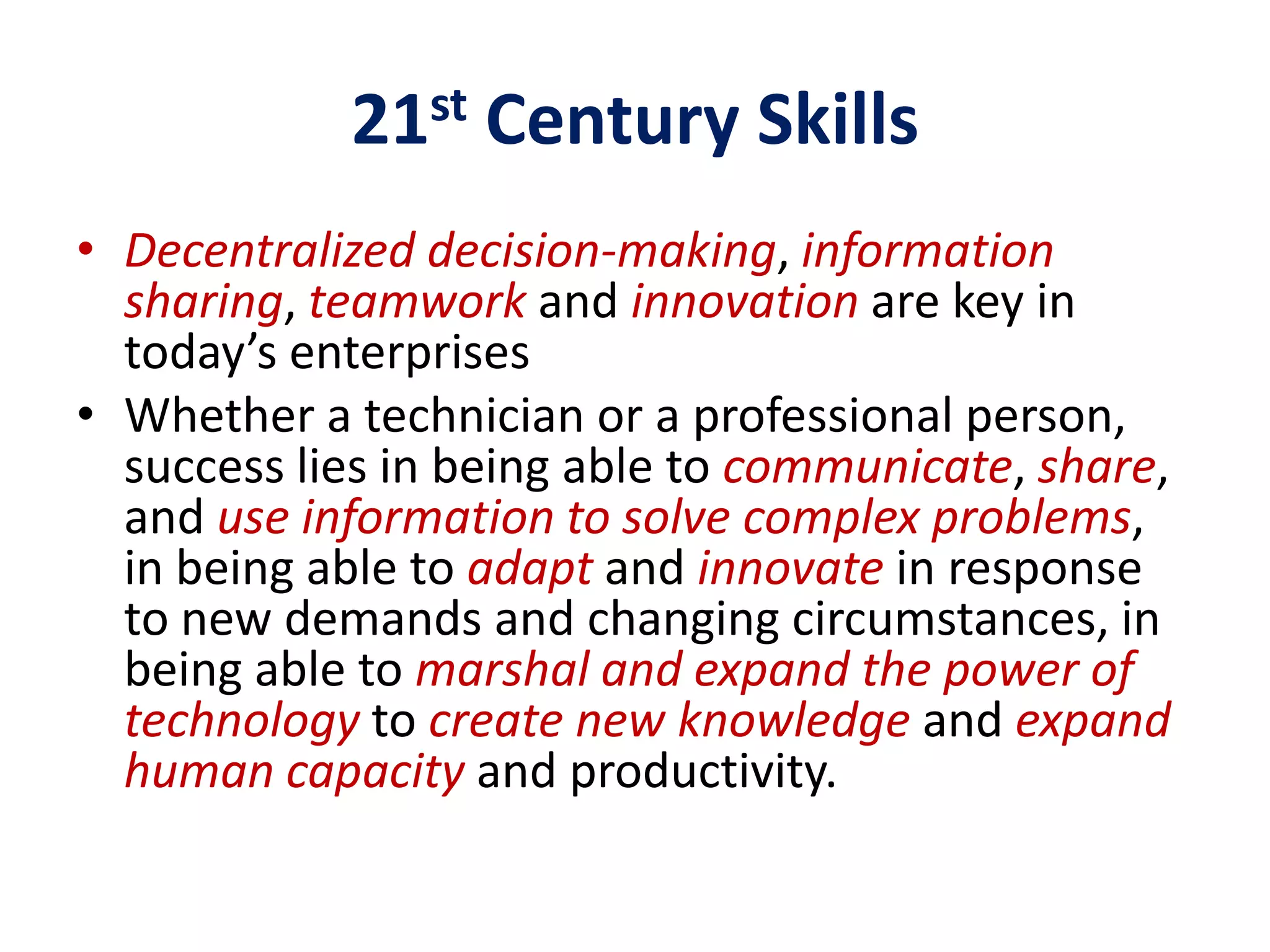 21st Century Skills
• Decentralized decision-making, information
  sharing, teamwork and innovation are key in
  today’s enterprises
• Whether a technician or a professional person,
  success lies in being able to communicate, share,
  and use information to solve complex problems,
  in being able to adapt and innovate in response
  to new demands and changing circumstances, in
  being able to marshal and expand the power of
  technology to create new knowledge and expand
  human capacity and productivity.
 