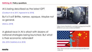 Defining AI. Policy questions
AI is being described as the latest GPT
[Cockburn et al, 2017, Agrawal et al, 2018]
But is it so? Brittle, narrow, opaque. Maybe not
so general.
[Marcus, 2018]
https://www.theatlantic.com/technology/archive/201
8/03/can-you-sue-a-robocar/556007/
http://lifeinvestasset.com/noticias/reporte-lifeinvest-
15-06-18/
A global race in AI is afoot with dozens of
national strategies being launched. But what
is their economic rationale?
[Stix, 2018, Goldfarb et al, 2018]
 