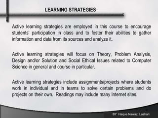 Active learning strategies are employed in this course to encourage
students' participation in class and to foster their abilities to gather
information and data from its sources and analyze it.
Active learning strategies will focus on Theory, Problem Analysis,
Design and/or Solution and Social Ethical Issues related to Computer
Science in general and course in particular.
Active learning strategies include assignments/projects where students
work in individual and in teams to solve certain problems and do
projects on their own. Readings may include many Internet sites.
BY Haque Nawaz Lashari
11
LEARNING STRATEGIES
 