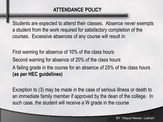 Students are expected to attend their classes. Absence never exempts
a student from the work required for satisfactory completion of the
courses. Excessive absences of any course will result in:
First warning for absence of 10% of the class hours
Second warning for absence of 20% of the class hours
A failing grade in the course for an absence of 25% of the class hours
(as per HEC guidelines)
Exception to (3) may be made in the case of serious illness or death to
an immediate family member if approved by the dean of the college. In
such case, the student will receive a W grade in the course
BY Haque Nawaz Lashari
14
ATTENDANCE POLICY
 