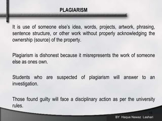 It is use of someone else’s idea, words, projects, artwork, phrasing,
sentence structure, or other work without properly acknowledging the
ownership (source) of the property.
Plagiarism is dishonest because it misrepresents the work of someone
else as ones own.
Students who are suspected of plagiarism will answer to an
investigation.
Those found guilty will face a disciplinary action as per the university
rules.
BY Haque Nawaz Lashari
15
PLAGIARISM
 