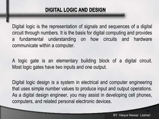 Digital logic is the representation of signals and sequences of a digital
circuit through numbers. It is the basis for digital computing and provides
a fundamental understanding on how circuits and hardware
communicate within a computer.
A logic gate is an elementary building block of a digital circuit.
Most logic gates have two inputs and one output.
Digital logic design is a system in electrical and computer engineering
that uses simple number values to produce input and output operations.
As a digital design engineer, you may assist in developing cell phones,
computers, and related personal electronic devices.
BY Haque Nawaz Lashari
16
 