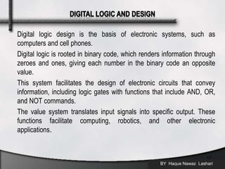 Digital logic design is the basis of electronic systems, such as
computers and cell phones.
Digital logic is rooted in binary code, which renders information through
zeroes and ones, giving each number in the binary code an opposite
value.
This system facilitates the design of electronic circuits that convey
information, including logic gates with functions that include AND, OR,
and NOT commands.
The value system translates input signals into specific output. These
functions facilitate computing, robotics, and other electronic
applications.
BY Haque Nawaz Lashari
17
 