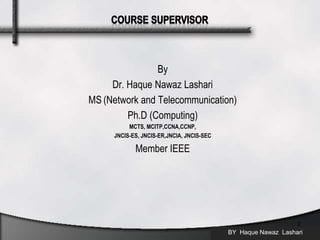 By
Dr. Haque Nawaz Lashari
MS (Network and Telecommunication)
Ph.D (Computing)
MCTS, MCITP,CCNA,CCNP,
JNCIS-ES, JNCIS-ER,JNCIA, JNCIS-SEC
Member IEEE
BY Haque Nawaz Lashari
2
 