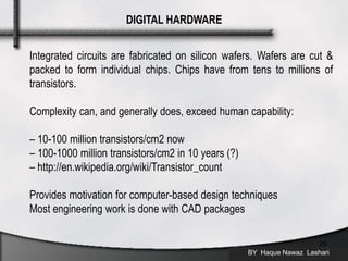 BY Haque Nawaz Lashari
20
DIGITAL HARDWARE
Integrated circuits are fabricated on silicon wafers. Wafers are cut &
packed to form individual chips. Chips have from tens to millions of
transistors.
Complexity can, and generally does, exceed human capability:
– 10-100 million transistors/cm2 now
– 100-1000 million transistors/cm2 in 10 years (?)
– http://en.wikipedia.org/wiki/Transistor_count
Provides motivation for computer-based design techniques
Most engineering work is done with CAD packages
 