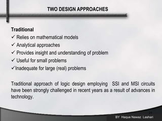 Traditional
 Relies on mathematical models
 Analytical approaches
 Provides insight and understanding of problem
 Useful for small problems
Inadequate for large (real) problems
Traditional approach of logic design employing SSI and MSI circuits
have been strongly challenged in recent years as a result of advances in
technology.
BY Haque Nawaz Lashari
21
TWO DESIGN APPROACHES
 
