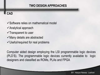 CAD
Software relies on mathematical model
Analytical approach
Transparent to user
Many details are abstracted
Useful/required for real problems
Computer aided design employing the LSI programmable logic devices
(PLD’S). The programmable logic devices currently available to logic
designers and classified as ROMs, PLAs and FPGA
BY Haque Nawaz Lashari
22
TWO DESIGN APPROACHES
 