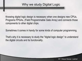 .
Knowing digital logic design is necessary when one designs new CPUs,
Programs FPGAs, (Field Programmable Gate Array) and connects those
components to other digital chips.
Sometimes it comes in handy for some kinds of computer programming.
That's why it is necessary to study the "digital logic design” to understand
the digital circuits and its functionality.
BY Haque Nawaz Lashari
23
Why we study Digital Logic
 