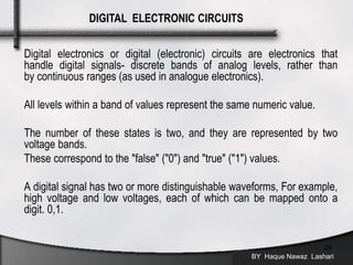 Digital electronics or digital (electronic) circuits are electronics that
handle digital signals- discrete bands of analog levels, rather than
by continuous ranges (as used in analogue electronics).
All levels within a band of values represent the same numeric value.
The number of these states is two, and they are represented by two
voltage bands.
These correspond to the "false" ("0") and "true" ("1") values.
A digital signal has two or more distinguishable waveforms, For example,
high voltage and low voltages, each of which can be mapped onto a
digit. 0,1.
BY Haque Nawaz Lashari
24
DIGITAL ELECTRONIC CIRCUITS
 