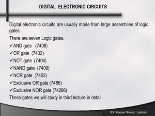 Digital electronic circuits are usually made from large assemblies of logic
gates
There are seven Logic gates.
AND gate (7408)
OR gate (7432)
NOT gate (7404)
NAND gate (7400)
NOR gate (7402)
Exclusive OR gate (7486)
Exclusive NOR gate (74266)
These gates we will study in third lecture in detail.
BY Haque Nawaz Lashari
25
DIGITAL ELECTRONIC CIRCUITS
 