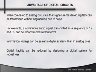 when compared to analog circuits is that signals represented digitally can
be transmitted without degradation due to noise
.
For example, a continuous audio signal transmitted as a sequence of 1s
and 0s, can be reconstructed without error.
Information storage can be easier in digital systems than in analog ones
Digital fragility can be reduced by designing a digital system for
robustness
BY Haque Nawaz Lashari
26
ADVANTAGE OF DIGITAL CIRCUITS
 