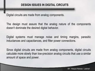 Digital circuits are made from analog components.
The design must assure that the analog nature of the components
doesn't dominate the desired digital behavior.
Digital systems must manage noise and timing margins, parasitic
inductances and capacitances, and filter power connections.
Since digital circuits are made from analog components, digital circuits
calculate more slowly than low-precision analog circuits that use a similar
amount of space and power.
BY Haque Nawaz Lashari
27
DESIGN ISSUES IN DIGITAL CIRCUITS
 
