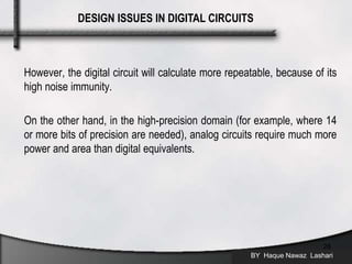 However, the digital circuit will calculate more repeatable, because of its
high noise immunity.
On the other hand, in the high-precision domain (for example, where 14
or more bits of precision are needed), analog circuits require much more
power and area than digital equivalents.
BY Haque Nawaz Lashari
28
DESIGN ISSUES IN DIGITAL CIRCUITS
 