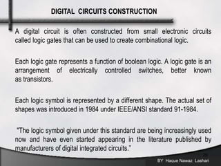 A digital circuit is often constructed from small electronic circuits
called logic gates that can be used to create combinational logic.
Each logic gate represents a function of boolean logic. A logic gate is an
arrangement of electrically controlled switches, better known
as transistors.
Each logic symbol is represented by a different shape. The actual set of
shapes was introduced in 1984 under IEEE/ANSI standard 91-1984.
"The logic symbol given under this standard are being increasingly used
now and have even started appearing in the literature published by
manufacturers of digital integrated circuits.”
BY Haque Nawaz Lashari
29
DIGITAL CIRCUITS CONSTRUCTION
 
