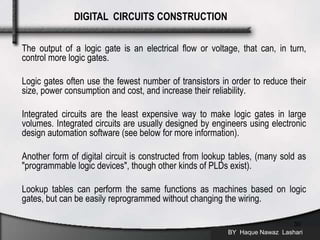 The output of a logic gate is an electrical flow or voltage, that can, in turn,
control more logic gates.
Logic gates often use the fewest number of transistors in order to reduce their
size, power consumption and cost, and increase their reliability.
Integrated circuits are the least expensive way to make logic gates in large
volumes. Integrated circuits are usually designed by engineers using electronic
design automation software (see below for more information).
Another form of digital circuit is constructed from lookup tables, (many sold as
"programmable logic devices", though other kinds of PLDs exist).
Lookup tables can perform the same functions as machines based on logic
gates, but can be easily reprogrammed without changing the wiring.
BY Haque Nawaz Lashari
30
DIGITAL CIRCUITS CONSTRUCTION
 